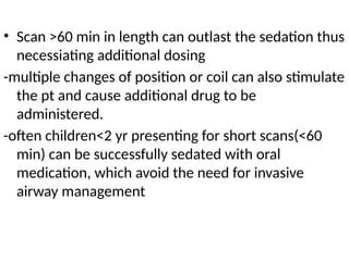 • Scan >60 min in length can outlast the sedation thus
necessiating additional dosing
-multiple changes of position or coil can also stimulate
the pt and cause additional drug to be
administered.
-often children<2 yr presenting for short scans(<60
min) can be successfully sedated with oral
medication, which avoid the need for invasive
airway management
 