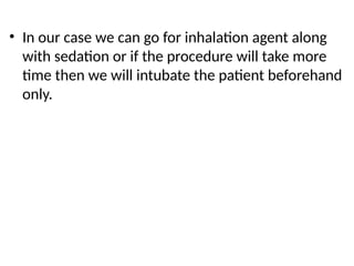• In our case we can go for inhalation agent along
with sedation or if the procedure will take more
time then we will intubate the patient beforehand
only.
 