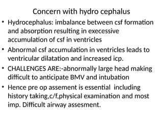 Concern with hydro cephalus
• Hydrocephalus: imbalance between csf formation
and absorption resulting in execessive
accumulation of csf in ventricles
• Abnormal csf accumulation in ventricles leads to
ventricular dilatation and increased icp.
• CHALLENGES ARE:-abnormally large head making
difficult to anticipate BMV and intubation
• Hence pre op assement is essential including
history taking,c/f,physical examination and most
imp. Difficult airway assesment.
 