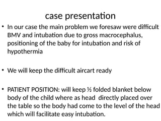 case presentation
• In our case the main problem we foresaw were difficult
BMV and intubation due to gross macrocephalus,
positioning of the baby for intubation and risk of
hypothermia
• We will keep the difficult aircart ready
• PATIENT POSITION: will keep ½ folded blanket below
body of the child where as head directly placed over
the table so the body had come to the level of the head
which will facilitate easy intubation.
 