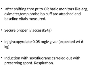 • after shifting thre pt to OR basic monitors like ecg,
oximeter,temp probe,bp cuff are attached and
baseline vitals measured.
• Secure proper iv access(24g)
• Inj glycopyrolate 0.05 mgiv given(expected wt 6
kg)
• Induction with sevofluorane carreied out with
preserving spont. Respiration.
 