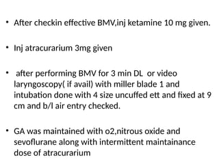• After checkin effective BMV,inj ketamine 10 mg given.
• Inj atracurarium 3mg given
• after performing BMV for 3 min DL or video
laryngoscopy( if avail) with miller blade 1 and
intubation done with 4 size uncuffed ett and fixed at 9
cm and b/l air entry checked.
• GA was maintained with o2,nitrous oxide and
sevoflurane along with intermittent maintainance
dose of atracurarium
 