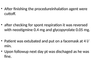 • After finishing the procedureinhalation agent were
cuttoff.
• after checking for spont respiration it was reversed
with neostigmine 0.4 mg and glycopyrolate 0.05 mg.
• Patient was extubated and put on a facemask at 4 l/
min.
• Upon followup next day pt was dischaged as he was
fine.
 
