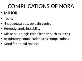 COMPLICATIONS OF NORA
• MINOR:
• -ponv
• -inadequate post op pain control
• Hemodynamic instability
• Minor neurologic complication such as PDPH
• Respiratory complications,cns complications
• Need for opioid reversal
 