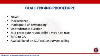 CHALLENGING PROCEDURE
• Novel
• Inexperience
• Inadequate understanding
• Unpredictable duration
• Mid procedure rescue calls: a very nice trap
• MAC to GA
• Availability of an ICU bed: aneurysm coiling
 