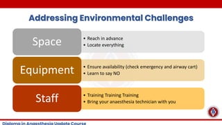 Addressing Environmental Challenges
• Reach in advance
• Locate everything
Space
• Ensure availability (check emergency and airway cart)
• Learn to say NO
Equipment
• Training Training Training
• Bring your anaesthesia technician with you
Staff
 