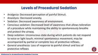 Levels of Procedural Sedation
• Analgesia: Decreased perception of painful Stimuli.
• Anxiolysis: Decreased anxiety.
• Sedation: Decreased awareness of environment.
• Conscious sedation: Decreased level of awareness that allows toleration
of a procedure while maintaining the ability to spontaneously breathe
and protect the airway.
• Deep sedation: Unconscious state during which patients do not respond
to voice or light touch; minimal spontaneous movement; may be
accompanied by partial or complete loss of protective reflexes.
• General anesthesia: Loss of response to painful stimuli and loss of
protective reflexes
 