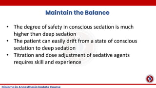 Maintain the Balance
• The degree of safety in conscious sedation is much
higher than deep sedation
• The patient can easily drift from a state of conscious
sedation to deep sedation
• Titration and dose adjustment of sedative agents
requires skill and experience
 