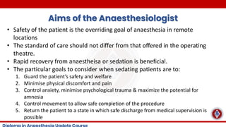 Aims of the Anaesthesiologist
• Safety of the patient is the overriding goal of anaesthesia in remote
locations
• The standard of care should not differ from that offered in the operating
theatre.
• Rapid recovery from anaestheisa or sedation is beneficial.
• The particular goals to consider when sedating patients are to:
1. Guard the patient’s safety and welfare
2. Minimise physical discomfort and pain
3. Control anxiety, minimise psychological trauma & maximize the potential for
amnesia
4. Control movement to allow safe completion of the procedure
5. Return the patient to a state in which safe discharge from medical supervision is
possible
 