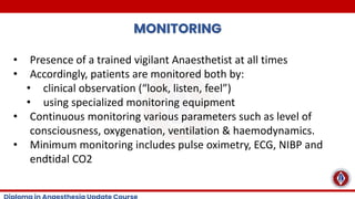 MONITORING
• Presence of a trained vigilant Anaesthetist at all times
• Accordingly, patients are monitored both by:
• clinical observation (“look, listen, feel”)
• using specialized monitoring equipment
• Continuous monitoring various parameters such as level of
consciousness, oxygenation, ventilation & haemodynamics.
• Minimum monitoring includes pulse oximetry, ECG, NIBP and
endtidal CO2
 