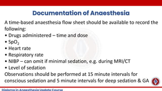 Documentation of Anaesthesia
A time-based anaesthesia flow sheet should be available to record the
following:
• Drugs administered – time and dose
• SpO2
• Heart rate
• Respiratory rate
• NIBP – can omit if minimal sedation, e.g. during MRI/CT
• Level of sedation
Observations should be performed at 15 minute intervals for
conscious sedation and 5 minute intervals for deep sedation & GA
 