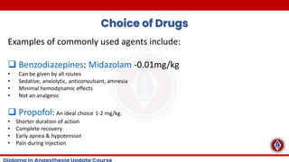 Choice of Drugs
Examples of commonly used agents include:
❑ Benzodiazepines: Midazolam -0.01mg/kg
• Can be given by all routes
• Sedative, anxiolytic, anticonvulsant, amnesia
• Minimal hemodynamic effects
• Not an analgesic
❑ Propofol: An ideal choice 1-2 mg/kg.
• Shorter duration of action
• Complete recovery
• Early apnea & hypotension
• Pain during injection
 