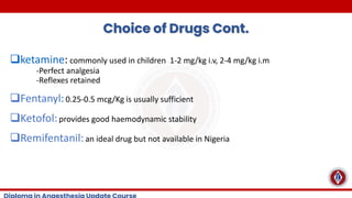 Choice of Drugs Cont.
❑ketamine: commonly used in children 1-2 mg/kg i.v, 2-4 mg/kg i.m
-Perfect analgesia
-Reflexes retained
❑Fentanyl:0.25-0.5 mcg/Kg is usually sufficient
❑Ketofol:provides good haemodynamic stability
❑Remifentanil:an ideal drug but not available in Nigeria
 
