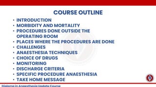 COURSE OUTLINE
• INTRODUCTION
• MORBIDITY AND MORTALITY
• PROCEDURES DONE OUTSIDE THE
OPERATING ROOM
• PLACES WHERE THE PROCEDURES ARE DONE
• CHALLENGES
• ANAESTHESIA TECHNIQUES
• CHOICE OF DRUGS
• MONITORING
• DISCHARGE CRITERIA
• SPECIFIC PROCEDURE ANAESTHESIA
• TAKE HOME MESSAGE
 