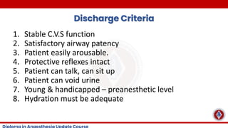 Discharge Criteria
1. Stable C.V.S function
2. Satisfactory airway patency
3. Patient easily arousable.
4. Protective reflexes intact
5. Patient can talk, can sit up
6. Patient can void urine
7. Young & handicapped – preanesthetic level
8. Hydration must be adequate
 