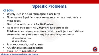 Specific Problems
CT SCAN:
• Widely used in neuro-radiological procedures
• Non-invasive & painless, requires no sedation or anaesthesia in
most adults
• Needs immobile patient for 20-40 mins
• Its noisy & pts occasionally frightened/claustropobic
• Children, unconscious, non-cooperative, head injury, convulsions,
communication problems – requires sedation/anesthesia.
- airway obstruction
- kinking of tube
• Apnoea, cyanosis, cardiac arrest
• Anaphylaxis: contrast injection
• Radiation to Anaesthetist
 
