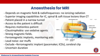 Anaesthesia for MRI
- Depends on magnetic field & radiofrequences: no ionizing radiation
- Superior imaging capabilities for IC, spinal & soft tissue lesions than CT
- Patient placed in a narrow tunnel
- Access to the patient is difficult
- Requires motionless patient
- Claustrophobia: use sedative agents
- Strong magnetic fields.
- Ferromagnetic implants, monitoring aids
- Loud noise: ear muffs
- Exclude –ferromagnetic implant (pacemaker, ICDs), cerebral clip
- Uncertain duration
 