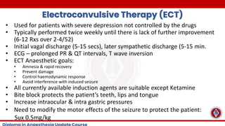 Electroconvulsive Therapy (ECT)
• Used for patients with severe depression not controlled by the drugs
• Typically performed twice weekly until there is lack of further improvement
(6-12 Rxs over 2-4/52)
• Initial vagal discharge (5-15 secs), later sympathetic discharge (5-15 min.
• ECG – prolonged PR & QT intervals, T wave inversion
• ECT Anaesthetic goals:
• Amnesia & rapid recovery
• Prevent damage
• Control haemodynamic response
• Avoid interference with induced seizure
• All currently available induction agents are suitable except Ketamine
• Bite block protects the patient’s teeth, lips and tongue
• Increase intraocular & intra gastric pressures
• Need to modify the motor effects of the seizure to protect the patient:
Sux 0.5mg/kg
 