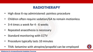 RADIOTHERAPY
• High dose X-ray administered: painless procedure
• Children often require sedation/GA to remain motionless
• 3-4 times a week for 4 - 6 weeks
• Repeated anaesthesia is necessary
• Standard monitoring with CCTV
• Procedure typically lasts 10 minutes
• TIVA: ketamine with atropine/propofol can be employed
 