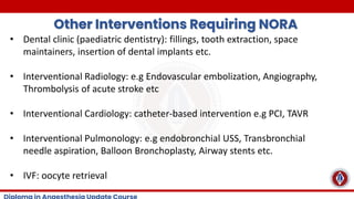 Other Interventions Requiring NORA
• Dental clinic (paediatric dentistry): fillings, tooth extraction, space
maintainers, insertion of dental implants etc.
• Interventional Radiology: e.g Endovascular embolization, Angiography,
Thrombolysis of acute stroke etc
• Interventional Cardiology: catheter-based intervention e.g PCI, TAVR
• Interventional Pulmonology: e.g endobronchial USS, Transbronchial
needle aspiration, Balloon Bronchoplasty, Airway stents etc.
• IVF: oocyte retrieval
 