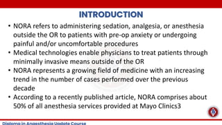 INTRODUCTION
• NORA refers to administering sedation, analgesia, or anesthesia
outside the OR to patients with pre-op anxiety or undergoing
painful and/or uncomfortable procedures
• Medical technologies enable physicians to treat patients through
minimally invasive means outside of the OR
• NORA represents a growing field of medicine with an increasing
trend in the number of cases performed over the previous
decade
• According to a recently published article, NORA comprises about
50% of all anesthesia services provided at Mayo Clinics3
 
