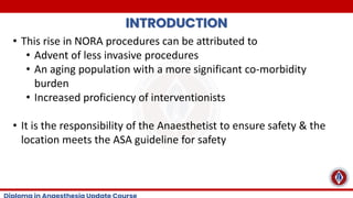 INTRODUCTION
• This rise in NORA procedures can be attributed to
• Advent of less invasive procedures
• An aging population with a more significant co-morbidity
burden
• Increased proficiency of interventionists
• It is the responsibility of the Anaesthetist to ensure safety & the
location meets the ASA guideline for safety
 