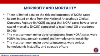 MORBIDITY AND MORTALITY
• There is limited data on the risk and outcomes of NORA cases
• Report based on data from the National Anaesthesia Clinical
Outcomes Registry (NACOR) suggest that NORA cases have a lower
rate of mortality (0.02%) compared to traditional OR procedures
(0.04%)
• The most common minor adverse outcome from NORA cases were
PONV, inadequate pain control and hemodynamic instability
• The most common major adverse outcomes were serious
hemodynamic instability and upgrade of care
 