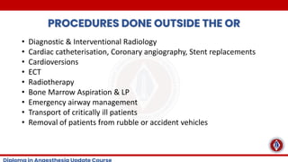 PROCEDURES DONE OUTSIDE THE OR
• Diagnostic & Interventional Radiology
• Cardiac catheterisation, Coronary angiography, Stent replacements
• Cardioversions
• ECT
• Radiotherapy
• Bone Marrow Aspiration & LP
• Emergency airway management
• Transport of critically ill patients
• Removal of patients from rubble or accident vehicles
 
