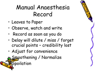 Manual Anaesthesia
Record
• Leaves to Paper
• Observe, watch and write
• Record as soon as you do
• Delay will dilute / miss / forget
crucial points – credibility lost
• Adjust for convenience
• Smoothening / Normalize
• Spoilation
 