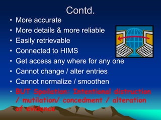 Contd.
• More accurate
• More details & more reliable
• Easily retrievable
• Connected to HIMS
• Get access any where for any one
• Cannot change / alter entries
• Cannot normalize / smoothen
• BUT Spoilation: Intentional distruction
/ mutilation/ concedment / alteration
of evidence
 