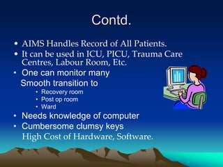 Contd.
• AIMS Handles Record of All Patients.
• It can be used in ICU, PICU, Trauma Care
Centres, Labour Room, Etc.
• One can monitor many
Smooth transition to
• Recovery room
• Post op room
• Ward
• Needs knowledge of computer
• Cumbersome clumsy keys
High Cost of Hardware, Software.
 