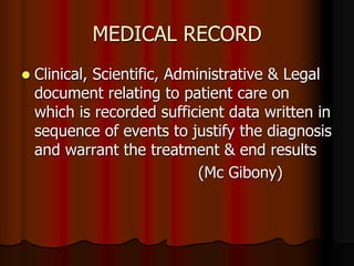 MEDICAL RECORD
 Clinical, Scientific, Administrative & Legal
document relating to patient care on
which is recorded sufficient data written in
sequence of events to justify the diagnosis
and warrant the treatment & end results
(Mc Gibony)
 