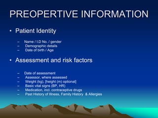 PREOPERTIVE INFORMATION
• Patient Identity
– Name / I.D No. / gender
– Demographic details
– Date of birth / Age
• Assessment and risk factors
– Date of assessment
– Assessor, where assessed
– Weight (kg), [height (m) optional]
– Basic vital signs (BP, HR)
– Medication, incl. contraceptive drugs
– Past History of Illness, Family History & Allergies
 