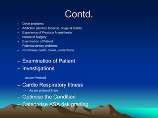 Contd.
– Other problems
– Addiction (alcohol, tobacco, drugs) & Habits
– Experience of Previous Anaesthesia
– Nature of Surgery
– Examination of Patient
– Potential airway problems
– Prostheses, teeth, crown, contact lens
– Examination of Patient
– Investigations
as per Protocol
– Cardio Respiratory fitness
• As per protocol & sos
– Optimise the Condition
– Categorise ASA risk grading
 