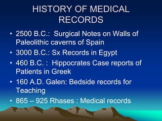 HISTORY OF MEDICAL
RECORDS
• 2500 B.C.: Surgical Notes on Walls of
Paleolithic caverns of Spain
• 3000 B.C.: Sx Records in Egypt
• 460 B.C. : Hippocrates Case reports of
Patients in Greek
• 160 A.D. Galen: Bedside records for
Teaching
• 865 – 925 Rhases : Medical records
 