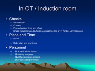 In OT / Induction room
• Checks
– Nil by mouth
– Consent
– Premedication, type and effect
– Drugs including blood & fluids, accessories like ETT, Ambu, Laryngoscope
• Place and Time
– Place
– Date, start and end times
• Personnel
– All anaesthetists named
– Operating surgeon
– Qualified assistant present
– Duty consultant informed
 