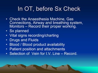 In OT, before Sx Check
• Check the Anaesthesia Machine, Gas
Connections, Airway and breathing system,
Monitors – Record their proper working.
• Sx planned
• Vital signs recording/charting
• Drugs and Fluids
• Blood / Blood product availability
• Patient position and attachments
• Selection of Vein for I.V. Line – Record.
 