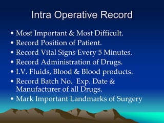 Intra Operative Record
• Most Important & Most Difficult.
• Record Position of Patient.
• Record Vital Signs Every 5 Minutes.
• Record Administration of Drugs.
• I.V. Fluids, Blood & Blood products.
• Record Batch No. Exp. Date &
Manufacturer of all Drugs.
• Mark Important Landmarks of Surgery
 