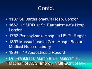 Contd.
• 1137 St. Barthalomew’s Hosp. London
• 1667 1st MRD at St. Barthalomew’s Hosp.
London
• 1752 Pennsylvania Hosp. in US Pt. Regstr
• 1859 Massachusetts Gen. Hosp., Boston
Medical Record Library
• 1894 – 1st Anaesthesia Record
• Dr. Franklin H. Martin & Dr. Malcolm H.
Machan of ACS Improv in Qlt &Qnt of MR
 