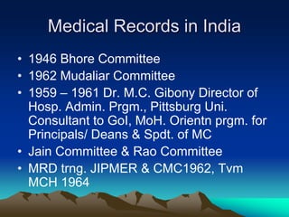 Medical Records in India
• 1946 Bhore Committee
• 1962 Mudaliar Committee
• 1959 – 1961 Dr. M.C. Gibony Director of
Hosp. Admin. Prgm., Pittsburg Uni.
Consultant to GoI, MoH. Orientn prgm. for
Principals/ Deans & Spdt. of MC
• Jain Committee & Rao Committee
• MRD trng. JIPMER & CMC1962, Tvm
MCH 1964
 