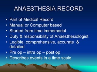 ANAESTHESIA RECORD
• Part of Medical Record
• Manual or Computer based
• Started from time immemorial
• Duty & responsibility of Anaesthesiologist
• Legible, comprehensive, accurate &
detailed
• Pre op – intra op – post op
• Describes events in a time scale
 