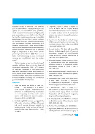 Anaesthesiology M.P. 9
European Society of Intensive Care Medicine
(ESICM) collaborate and every 5 year they produce
update on post-resuscitation care guidelines,
which recognise the importance of high-quality
post-resuscitationcareasavitallinkintheChain of
Survival. The most important changes in the 2015
guidelines are that, now there is greater emphasis
on the need for urgent coronary catheterisation
and percutaneous coronary intervention (PCI)
following out-of-hospital cardiac arrest of likely
cardiaccause.Targetedtemperaturemanagement
remains important but there is now an option to
0
target a temperature of 36 C instead of the
0
previously recommended 32–34 C. There is now a
better multimodal strategy to assess neurological
recovery and rehabilitation after the cardiac
56
arrest.
The key message to take from the plethora of
available published data is that, the targeted
0 0
temperature management (33 C – 36 C) remains
an important component of post resuscitation
care of the unconscious cardiac arrest patient. In
future, further studies will evaluate the impact on
patient outcome of these practices and results will
translate into better knowledge and formation of
guidelineforbetterclinicalpractice.
1. Sayre MR, Koster RW, Botha M, Cave DM,
Cudnik MT, Handley AJ, et al. Part 5:
Adult basic life support: 2010 International
consensus on cardiopulmonary resuscitation
and emergency cardiovascular care
science with treatment recommendations.
Circulation.2010;122:S298–324.
2. Herlitz J, Engdahl J, Svensson L, Angquist KA,
Silfverstolpe J, Holmberg S. Major differences
in1 month survival between hospitals in
Sweden among initial survivors of out of
hospitalcardiacarrest. Resuscitation. 2006;
70:404–9.
References:
3. Langhelle A, Tyvold SS, Lexow K, Hapnes SA,
Sunde K, Steen PA. In hospital factors
associated with improved out come after out-
of-hospital cardiac arrest. A comparison
betweenfourregionsinNorway.Resuscitation.
2003;56:247–63.
4. HypothermiaafterCardiacArrestStudyGroup:
Mild therapeutic hypothermia to improve the
neurologic outcome after cardiac arrest. N Engl
JMed2002,346:549–556
5. Bernard SA, Gray TW, Buist MD, Jones BM,
Silvester W, Gutteridge G, Smith K: Treatment
ofcomatose survivors of out-of-hospital
cardiac arrest with Induced hypothermia. N
EnglJMed2002,346:557–563.
6. Berdowski, Jocelynl: Global incidences of out-
of hospital cardiac arrest and survival rates:
Systematic review of 67 prospective studies;
Resuscitation, Volume 81, Issue 11, 1479 –
1487,Nov2010.
7. Wang H, Olivero W, Wang D, Lanzino G. Cold as
a therapeutic agent. Acta Neurochir (Wien).
2006;148(5):565-570.
8. Hypothermia after Cardiac Arrest Study Group.
N. Engl J. Med. 2002 Feb 21; 346(8):549-
56.Mild therapeutic hypothermia to improve
theneurologicoutcomeaftercardiacarrest.
9. J. Neurotrauma. 2007; 24 Suppl 1:S1-
106.Guidelines for the management of severe
traumatic brain injury. Brain; American
Association of Neurological Surgeons;
CongressofNeurologicalSurgeons,
10.W.DaltonDietrich,ColeenM.Atkins,andHelen
M. Bramlett. Journal of Neurotrauma. March
2009, 26(3):301-312.
11.TheNeurohospitalist:2014,Vol.4(3)153-163
12.Bigelow WG, Mcbirnie JE. Further experiences
with hypothermia for intracardiac surgery in
 