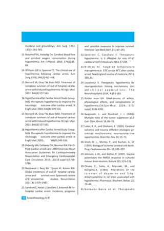 Anaesthesiology M.P.10
monkeys and groundhogs. Ann Surg. 1953;
137(3):361-365.
13.Rosomoff HL, Holaday DA. Cerebral blood flow
and cerebral oxygen consumption during
hypothermia. Am J Physiol. 1954; 179(1):85-
88.
14.Williams GR Jr, Spencer FC. The clinical use of
hypothermia following cardiac arrest. Ann
Surg.1958;148(3):462-468.
15.Bernard SA, Gray TW, Buist MDl. Treatment of
comatose survivors of out-of-hospital cardiac
arrestwithinducedhypothermia.NEnglJMed.
2002;346(8):557-563.
16.Hypothermia after Cardiac Arrest Study Group.
Mild therapeutic hypothermia to improve the
neurologic outcome after cardiac arrest. N
EnglJMed.2002;346(8):549-556.
17.Bernard SA, Gray TW, Buist MDl. Treatment of
comatose survivors of out-of-hospital cardiac
arrestwithinducedhypothermia.NEnglJMed.
2002;346(8):557-563.
18.Hypothermia after Cardiac Arrest Study Group.
Mild therapeutic hypothermia to improve the
neurologic outcome after cardiac arrest. N
EnglJMed.2002; 346(8):549-556.
19.Peberdy MA, Callaway CW, Neumar RW. Part 9:
Post- cardiac arrest care: 2010 American Heart
Association Guidelines for Cardiopulmonary
Resuscitation and Emergency Cardiovascular
Care. Circulation. 2010; 122(18 suppl 3):S768-
S786.
20.Berdowski J, Berg RA, Tijssen JG, Koster RW:
Global incidences of out-of- hospital cardiac
arrestand survivalrates:Systematicreview
of67prospective studies. Resuscitation
2011,81:1479–1487.
21.SandroniC,NolanJ,CavallaroF,AntonelliM:In-
hospital cardiac arrest: incidence, prognosis
and possible measures to improve survival.
IntensiveCareMed2007,33:237–245.
22.Sandroni C, Cavallaro F. Therapeutic
hypothermia: is it effective for non VF-VT
cardiacarrest?Criticalcare2013,17:215.
23.Nielsen Nl. Targeted temperature
0 0
management at 33 C versus 36 C after cardiac
arrest. NewEngland Journal of medicine, 2013,
369;23.
24.Lioudimila V. Therapeutic hypothermia for
neuroprotection: history, mechanisms, risk,
and c l i n i c a l a p p l i c a t i o n s . T h e
Neurohospitalist2014, 4:153-163.
25.Polder man KH. Mechanisms of action,
physiological effects, and complications of
hypothermia.CritCare Med. 2009; 37(7
suppl):S186-S202.
26.Bargonetti, J., and Manfredi, J. J. (2002).
Multiple roles of the tumor suppressor p53.
Curr.Opin.Oncol.14,86–91.
27.Leker, R. R., and Shohami, E. (2002). Cerebral
ischemia and trauma different etiologies yet
similar mechanisms: neuroprotective
opportunities.BrainRes.Rev.39,55–73.
28.Small, D. L., Morley, P., and Buchan, A. M.
(1999). Biology of ischemic cerebral cell death.
Prog.Cardiovascular.Dis.42,185–207.
29.Johnson, J. W., and Ascher, P. (1987). Glycine
potentiates the NMDA response in cultured
mouse brainneurons.Nature325,529–531.
30.Okuda, C., Saito, A., Miyazaki, M., and
Kuriyama,K. (1986). Alterations of the
t u r n o ve r o f d o p a m i n e a n d 5 - hy -
droxytryptamine in rat brain associated with
hypothermia. Pharmacol. Biochem. Behav. 25,
79–83.
31.Gonzalez-Ibarra et al. Therapeutic
 