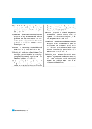 European Resuscitation Council and the
European Society of Intensive Care Medicine.
Resuscitation2014;85:1779-89.
54.Jacobs I, Nadkarni V. Targeted temperature
management following cardiac arrest: An
update. http://www.ilcororg/data/TTM-
ILCOR-update-Dec-2013pdf.2013.
55.J P Nolan : European Resuscitation Council and
European Society of Intensive Care Medicine
Guidelines for Post-resuscitation Care
2015Section 5 of the European Resuscitation
Council Guidelines for Resuscitation 2015
Resuscitation95(2015)202–222
56.Nicolas Deye ; Changes in cardiac arrest
patients’ temperature management after the
2013 “TTM” trial: results from an international
survey; Ann Intensive Care. 2016; 6: 4:
10.1186/13613-015-0104-6
Anaesthesiology M.P.12
49.Lioudimila Vl. Therapeutic hypothermia for
neuroprotection: history, mechanisms, risk,
and clinical applications. The Neurohospitalist
2014,4:153-163.
50.J.P.Nolan l. European Resuscitation council and
European Society of intensive care medicine
guidelines for post-resuscitation care 2015
section 5 of the European resuscitation council
guidelines for resuscitation 2015 Resuscitation
95(2015)202-222.
51.Nolan, J. P, International Emergency Nursing,
17(4),203-225.10.1016/j.ienj.2009.01.001.
52.Mulder M l; Awakening and withdrawal of life-
sustaining treatment in cardiac arrest survivors
treated with therapeutic hypothermia*. Crit
CareMed.2014Dec;42(12):2493-9.
53. Sandroni C, Cariou A, Cavallaro Fl.
Prognostication in comatose survivors of
cardiac arrest: an advisory statement from the
 