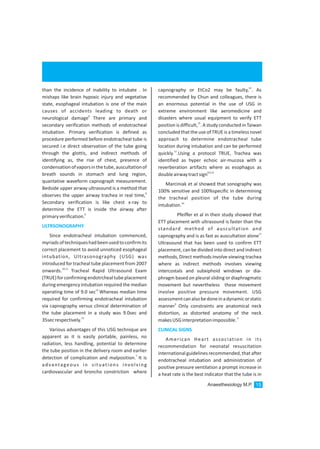 than the incidence of inability to intubate . In
mishaps like brain hypoxic injury and vegetative
state, esophageal intubation is one of the main
causes of accidents leading to death or
8
neurological damage There are primary and
secondary verification methods of endotracheal
intubation. Primary verification is defined as
procedure performed before endotracheal tube is
secured i.e direct observation of the tube going
through the glottis, and indirect methods of
identifying as, the rise of chest, presence of
condensationofvaporsinthetube,auscultationof
breath sounds in stomach and lung region,
quantative waveform capnograph measurement.
Bedside upper airway ultrasound is a method that
8
observes the upper airway trachea in real time,
Secondary verification is like chest x-ray to
determine the ETT is inside the airway after
9
primaryverification.
Since endotracheal intubation commenced,
myriadsoftechniqueshadbeenusedtoconfirmits
correct placement to avoid unnoticed esophageal
intubation, Ultrasonography (USG) was
introduced for tracheal tube placement from 2007
10,11
onwards. Tracheal Rapid Ultrasound Exam
(TRUE)forconfirmingendotrchealtubeplacement
during emergency intubation required the median
12
operating time of 9.0 sec Whereas median time
required for confirming endotracheal intubation
via capnography versus clinical determination of
the tube placement in a study was 9.0sec and
13
35secrespectively.
Various advantages of this USG technique are
apparent as it is easily portable, painless, no
radiation, less handling, potential to determine
the tube position in the delivery room and earlier
7
detection of complication and malposition. It is
advantageous in situations involving
cardiovascular and broncho constriction where
ULTRSONOGRAPHY
14
capnography or EtCo2 may be faulty, . As
recommended by Chun and colleagues, there is
an enormous potential in the use of USG in
extreme environment like aeromedicine and
disasters where usual equipment to verify ETT
15
position is difficult, . A study conducted in Taiwan
concluded that the use of TRUE is a timeless novel
approach to determine endotracheal tube
location during intubation and can be performed
12
quickly. .Using a protocol TRUE, Trachea was
identified as hyper echoic air-mucosa with a
reverberation artifacts where as esophagus as
8,9,12
doubleairwaytractsign
Marciniak et al showed that sonography was
100% sensitive and 100%specific in determining
the tracheal position of the tube during
16
intubation.
Pfeiffer et al in their study showed that
ETT placement with ultrasound is faster than the
standard method of auscultation and
17
capnography and is as fast as auscultation alone
Ultrasound that has been used to confirm ETT
placement, can be divided into direct and indirect
methods, Direct methods involve viewing trachea
where as indirect methods involves viewing
intercostals and subxiphoid windows or dia-
phragm based on pleural sliding or diaphragmatic
movement but nevertheless these movement
involve positive pressure movement. USG
assessmentcanalsobedoneinadynamicorstatic
9
manner Only constraints are anatomical neck
distortion, as distorted anatomy of the neck
9
makesUSGinterpretationimpossible.
American Heart association in its
recommendation for neonatal resuscitation
international guidelines recommended,thatafter
endotracheal intubation and administration of
positive pressure ventilation a prompt increase in
a heat rate is the best indicator that the tube is in
CLINICAL SIGNS
Anaesthesiology M.P. 15
 