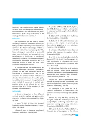 28
limitation The standard method used at present
are direct vision and capnography in combination,
this combination is also not infailiable and, it has
been shown that it may fail to detect in 40
29
esophagealintubationsinneonates.
USG confirmation can be used to identify
oesophageal intubation even before pumping air
tothe patient and preventingunintended stomach
ventilation. But the anaesthesiologist mind set is
withEtCO2anditwilltakelongtochangeittoUSG,
Since technology is moving fast, so we should
adapt newer technology and save patient from
complication of incidental. or accidental
oesophogeal intubation. This reduces incidence of
unrecognized oeophaeal intubation which is
sometime difficult to detect but may cause
substantialmorbidityandmortality.
To conclude can say that sonography is an
operator dependent technique, sonographic
guidance of the tube placement should be
considered by anesthesiologist. The use of
sonogrphy to confirm tracheal intubation is
attractive for several reasons. It is useful, quick,
repeatable, noninvasive, pain free, portable and
direct method of assessment of tracheal tube
position, which is not affected by very low
pulmnory flow. With further studies USG may
proveouttobegoldstandard.
1. Grmec S. Comparison of three different
methods to confirm tracheal tube placement in
emergency intubation. Intensive care Med. 2002;
28:701-4
2. Leone TA, Rich W, Finer NN. Neonatal
intubation success of pediatric trainees. j Pediatr.
2005; 146:638-41.
3. Clyburn P, Rosen M. Accidental oesophageal
intubation.Br.J.Anaesth1994;73:55-63
Conclusion
REFERENCES
4. Amarilyo G. Mimouni FB, Oren A, Tsyrkin S,
Mandel D, Orotracheal intubation tube insertion
in extremely low birth weight infants. J.Pediatr
2009;154:764-5
5. O’Donnell CP, Kamlin CO, Davis PG, Morley
CJ.Pediatrics;2006;117(1):e16-21.
6.. Bednarek FJ, Kuhns LR. Endotraheal tube
placement in infants determined by
Superasternal palpation; a new technique.
Pediatrics.1975;56(2):224-9.
7. Schmolzer GM,etal.Confirmation of correct
tracheal tube placement in newborn infants.
Resuscitation(2012);
8. M Uslu M, Sert M, Kaya A, Demircioglu RI,
Gozdemir M, Usta B, etal. Use of sonography for
rapid identification of esophageal and tracheal
intubations in adult patients.J Ultrasound Med
2011;30:671-676.
9. Adi O, Chuan T W, Rishya M, A feasibility
study on bedside upper airway ultrasound
comparedtoWaveformcapnographyforverifying
endotracheal tube location after intubation.
Criticalultrasoundjournal2013,5:7
10. Galicinao J, Bush AJ, Godambe SA. Use of
bedside utrasonography for endotracheal tube
placement in paediatric patient; a feasibility study
.Pediatrics2007;120(6);1297-303
11. Dennington D, Vali P, Finn NN, Kim JH.
Ultrsound confirmation of endotracheal tube
position in neonates. Neonatalogy .2012; 102(3):
185-9.
12.Chou HC, Tseng WP, Wang CH, Wang HP,
Huang PC, Sim SS, et al Tracheal rapid ultrasound
exam(TRUE) for confirming endotracheal tube
placement during emergency intubation.
Resuscitation2011;82(10):1279-84
13. Repetto JE, Donohue PK, Baker SF, Kelly L,
NogeeLM. Use of capnography in the delivery
Anaesthesiology M.P. 17
 