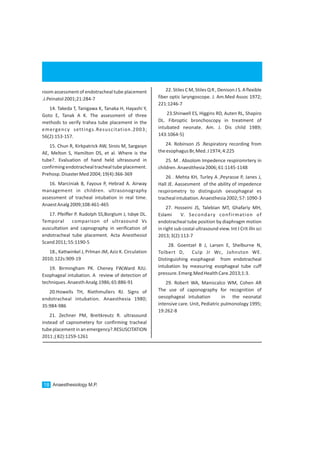room assessment of endotracheal tube placement
.J.Peinatol2001;21:284-7
14. Takeda T, Tanigawa K, Tanaka H, Hayashi Y,
Goto E, Tanak A K. The assessment of three
methods to verify trahea tube placement in the
emergency settings.Resuscitation.2003;
56(2):153-157.
15. Chun R, Kirkpatrick AW, Sirois M, Sargasyn
AE, Melton S, Hamilton DS, et al. Where is the
tube?. Evaluation of hand held ultrasound in
confirmingendotrachealtrachealtubeplacement.
Prehosp.DisasterMed2004;19(4):366-369
16. Marciniak B, Fayoux P, Hebrad A. Airway
management in children. ultrasonography
assessment of tracheal intubation in real time.
AnaestAnalg2009;108:461-465
17. Pfeiffer P. Rudolph SS,Borglum J, Isbye DL.
Temporal comparison of ultrasound Vs
auscultation and capnography in verification of
endotracheal tube placement. Acta Anesthesiol
Scand2011;55:1190-5
18., Kattwinkel J, Prlman JM, Aziz K. Circulation
2010;122s:909-19
19. Birmingham PK. Cheney FW,Ward RJU.
Esophageal intubation. A review of detection of
techniques.AnaesthAnalg.1986;65:886-91
20.Howells TH, Riethmullers RJ. Signs of
endotracheal intubation. Anaesthesia 1980;
35:984-986
21. Zechner PM, Breitkreutz R. ultrasound
instead of capnometery for confirming tracheal
tubeplacementinanemergency?.RESUSCITATION
2011;(82):1259-1261
22. Stiles C M, Stiles Q R , Denison J S. A flexible
fiber optic laryngoscope. J. Am.Med Assoc 1972;
221:1246-7
23.Shinwell ES, Higgins RD, Auten RL, Shapiro
DL. Fibroptic bronchoscopy in treatment of
intubated neonate. Am. J. Dis child 1989;
143:1064-5)
24. Robinson JS .Respiratory recording from
theesophagusBr,Med.J1974;4:225
25. M . Absolom Impedence respiromrtery in
children.Anaestthesia2006;61:1145-1148
26 . Mehta KH, Turley A ,Peyrasse P, Janes J,
Hall JE. Aassesment of the ability of impedence
respirometry to distinguish oesophageal es
trachealintubation.Anaesthesia2002;57:1090-3
27. Hosseini JS, Talebian MT, Ghafariy MH,
Eslami V. Secondary confirmation of
endotracheal tube position by diaphragm motion
in right sub costal ultrasound view. Int J Crit illn sci
2013;3(2):113-7
28. Goentzel B J, Larsen E, Shelburne N,
Tolbert D, Culp Jr Wc, Johnston WE.
Distinguishing esophageal from endotracheal
intubation by measuring esophageal tube cuff
pressure.Emerg.MedHealthCare.2013;1:3.
29. Robert WA, Maniscalco WM, Cohen AR
The use of caponography for recognition of
oesophageal intubation in the neonatal
intensive care. Unit, Pediatric pulmonology 1995;
19:262-8
Anaesthesiology M.P.18
 