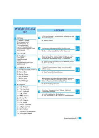 Anaesthesiology M.P. 1
CONTENTS
ANAESTHESIOLOGY
M.P
Dr. Meenu Chadha
From Editor's Desk - Bioterrorism A Challenge for the
Anaesthesiologist
021EDITOR
Dr. Meenu Chadha
CO-EDITOR
Dr. Alok Biyani
EDITORIAl BOARD
Dr. Harsha Desai Phulambrikar
Dr. Ashwin Soni
Dr. Suman Gupta
Dr. Ruchi Tandon
Dr. Ashish Sethi
Dr. Harsh Mangal
ADVISORS
Dr. T.C. Kriplani
Dr. V.M. Agnihotri
Dr. R.C. Agarwal
Dr. V.K. Joshi
Dr. M.M. Neema
Dr. Bhanu Ved
Dr. K.G. Vijayan
Dr. K.K. Arora
Dr. Shikha Mehrotra
Dr. Aditya Agarwal
Dr. Dilip Kothari
Dr. Sadhana Sanwatsarkar
DR. Sudhakar Diwedi
Chief Anaesthetist,
Pain Physician &
OT Suprintendent
Vishesh Hospital Indore.
chadha.meenu@gmail.com
9977161035
Consultant
Apollo Hospitals
Indore
drolokbiyani@gmail.com
9329548444
Dr. Gyanesh Namjoshi, Dr. Maria Rita Maccaroni
Temperature Management after Cardiac Arrest
042
Dr. Suman Gupta, Dr. Preeti Goyal, Dr. Neelima Tandon,
Dr. Bhanu Choudhary
Symmetrical Chest rise and bilateral equal air entry
could be falsity, for assessment of correct tracheal
intubation in neonatal age group - Case Report.
133
Dr. Ruchi Tandon, Dr. Sonal Awasya
Congenital Fibroepithelial Polyp; A case report of
difficult airway
194
Dr. Shailendra Singh Chauhan
A Comparison of Classical Postero-Lateral Approach
and Transdiscal Approach for Hypogastric Plexus
Block in Patients with Chronic Pelvic Pain
215
Dr. Lini Shrivastava, Dr. Monika Gandhi,
Dr. Ravi Shrivastava, Dr. K. K. Arora, Dr. Vilas Niwasker
Anesthetic Management in A Case of Childhood
Odontogenic Myxoma
306
 