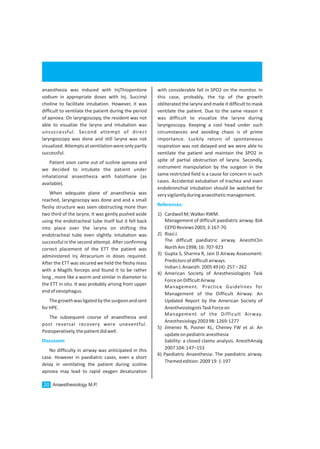 anaesthesia was induced with InjThiopentone
sodium in appropriate doses with Inj. Succinyl
choline to facilitate intubation. However, it was
difficult to ventilate the patient during the period
of apnoea. On laryngoscopy, the resident was not
able to visualize the larynx and intubation was
unsuccessful. Second attempt of direct
laryngoscopy was done and still larynx was not
visualized.Attemptsatventilationwereonlypartly
successful.
Patient soon came out of scoline apnoea and
we decided to intubate the patient under
inhalational anaesthesia with halothane (as
available).
When adequate plane of anaesthesia was
reached, laryngoscopy was done and and a small
fleshy structure was seen obstructing more than
two third of the larynx. It was gently pushed aside
using the endotracheal tube itself but it fell back
into place over the larynx on shifting the
endotracheal tube even slightly. Intubation was
successful in the second attempt. After confirming
correct placement of the ETT the patient was
administered Inj Atracurium in doses required.
After the ETT was secured we held the fleshy mass
with a Magills forceps and found it to be rather
long , more like a worm and similar in diameter to
the ETT in situ. It was probably arising from upper
endofoesophagus.
Thegrowthwasligatedbythesurgeonandsent
forHPE.
The subsequent course of anaesthesia and
post reversal recovery were uneventful.
Postoperatively,thepatientdidwell.
No difficulty in airway was anticipated in this
case. However in paediatric cases, even a short
delay in ventilating the patient during scoline
apnoea may lead to rapid oxygen desaturation
Discussion
with considerable fall in SPO2 on the monitor. In
this case, probably, the tip of the growth
obliterated the larynx and made it difficult to mask
ventilate the patient. Due to the same reason it
was difficult to visualize the larynx during
laryngoscopy. Keeping a cool head under such
circumstances and avoiding chaos is of prime
importance. Luckily return of spontaneous
respiration was not delayed and we were able to
ventilate the patient and maintain the SPO2 in
spite of partial obstruction of larynx. Secondly,
instrument manipulation by the surgeon in the
same restricted field is a cause for concern in such
cases. Accidental extubation of trachea and even
endobronchial intubation should be watched for
veryvigilantlyduringanaestheticmanagement.
1) CardwellM;WalkerRWM.
Management of difficult paediatric airway. BJA
CEPDReviews2003;3:167-70.
2) RiaziJ.
The difficult paediatric airway. AnesthClin
NorthAm1998;16:707-923
3) Gupta S, Sharma R, Jain D Airway Assessment:
Predictorsofdifficultairways.
IndianJ.Anaesth.200549(4):257–262
4) American Society of Anesthesiologists Task
ForceonDifficultAirway
Management. Practice Guidelines for
Management of the Difficult Airway: An
Updated Report by the American Society of
AnesthesiologistsTaskForceon
Management of the Difficult Airway.
Anesthesiology200398:1269-1277
5) Jimenez N, Posner KL, Cheney FW et al. An
updateonpediatricanesthesia
liability: a closed claims analysis. AnesthAnalg
2007104:147–153
6) Paediatric Anaesthesia: The paediatric airway.
Themededition.200919:1-197
References:
Anaesthesiology M.P.20
 