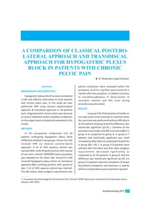 patient satisfaction were evaluated before the
procedure, at 24 hrs. and then every month for 3
months after the procedure. In addition duration
of procedure,adequacy of block,volume of
neurolytic solution and VAS score during
procedurewasalsonoted.
In group A the final position of needle on
one side could not be achieved in 2 patients while
disc puncture was performed without difficulty in
all the patients of group B and the difference was
statistically significant {p<.05 }. Duration of the
procedure was longer and VAS score was higher in
group A as compared to group B. In group A 7
patients had statistically significant pain relief
immediatelyafterblockascomparedto8patients
in group B{p <.05 }. In group A 8 patients were
satisfied after the block and their daily analgesic
requirements decreased significantly as
compared to all 10 patients in group B and the
difference was statistically significant {p<.05 }.In
group A 2 patients reported complaints of bowel
discomfort,constipation and decrease in apetite
whilenocomplicationswerereportedingroupB.
RESULTS
Summary
BACKGROUND AND OBJECTIVES:
METHODS
Hypograstricplexusblockhasbeenconsidered
a safe and effective alternative to treat patients
with chronic pelvic pain. In this study we have
performed HPB using classical postero-lateral
approach & transdiscal approach in 10 patients
each, diagnosed with chronic pelvic pain because
of cancer Published studies available at MedLine
on the subject were included and evaluated in this
review.
In this prospective randomized trial 20
patients undergoing Hypogastric plexus block
(HPB) were divided in two groups. Group A [n=10]
received HPB via classical postero-lateral
approach. 8 ml of 10% aqueous phenol was
injected after confirming the position with spread
of non ionic contrast TAZOGRAF.Same procedure
was repeated on the other side. Group B [n=10]
received Hypogastric plexus block via transdiscal
approach.After verifying position with spread of
dye, 5 ml of 10% aqueous phenol was injected.
The VAS values, daily analgesic requirements and
A COMPARISON OF CLASSICAL POSTERO-
LATERALAPPROACH AND TRANSDISCAL
APPROACH FOR HYPOGASTRIC PLEXUS
BLOCK IN PATIENTS WITH CHRONIC
PELVIC PAIN
1
lDr Shailendra Singh Chauhan
1. Consultant Anesthesiology & Interventional Pain, Director SPINE [Spine pain intervention N Endoscopy] centre,
Jabalpur, MP, INDIA
Anaesthesiology M.P. 21
 